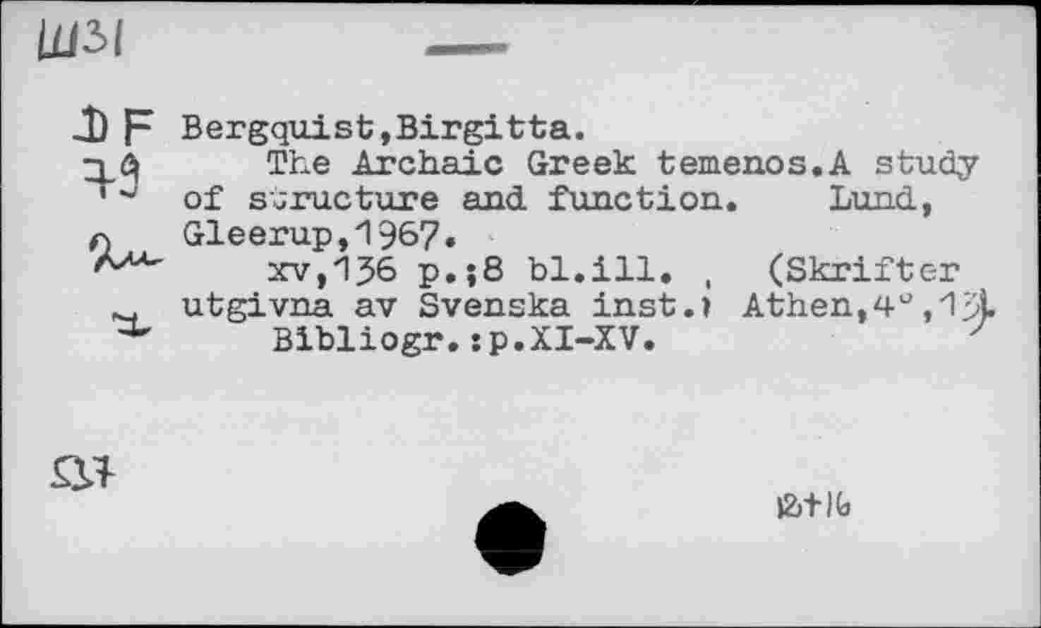 ﻿Щ5І
DF ^3
Bergquist,Birgitta.
The Archaic Greek temenos.A study of structure and. function. Lund, Gleerup,1967.
XV,p.;8 bl.ill. , (Skrifter utgivna av Svenska inst.» Athen,4°
Bibliogr.:p.XI-XV.

fc+lfa